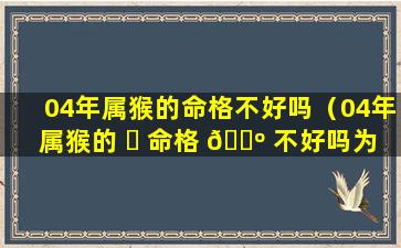 04年属猴的命格不好吗（04年属猴的 ☘ 命格 🐺 不好吗为什么）